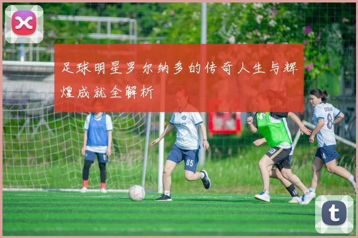 足球明星罗尔纳多的传奇人生与辉煌成就全解析