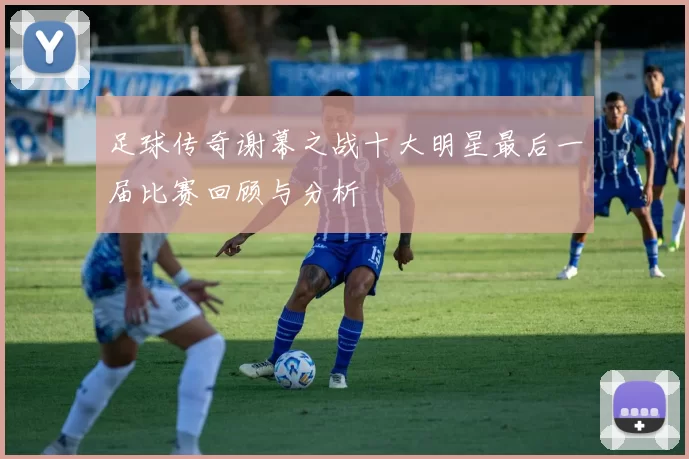 足球传奇谢幕之战十大明星最后一届比赛回顾与分析