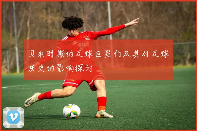 贝利时期的足球巨星们及其对足球历史的影响探讨