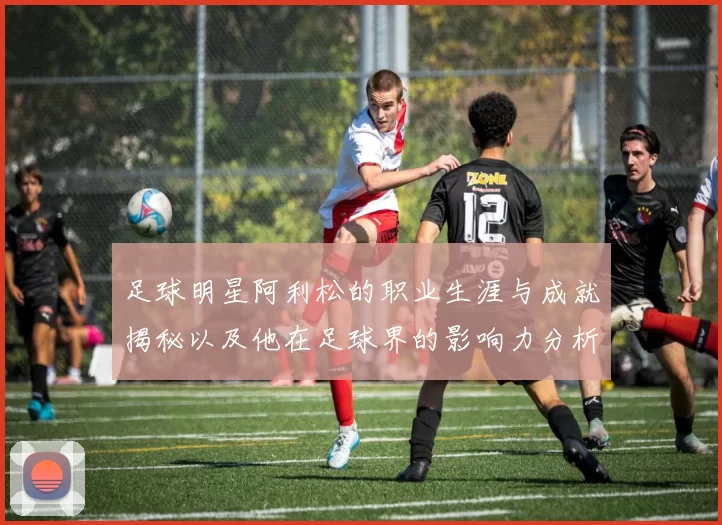 足球明星阿利松的职业生涯与成就揭秘以及他在足球界的影响力分析