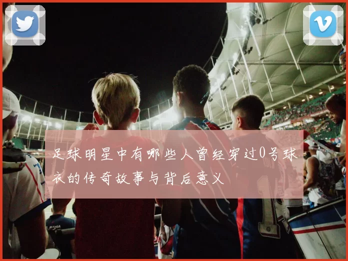 足球明星中有哪些人曾经穿过0号球衣的传奇故事与背后意义