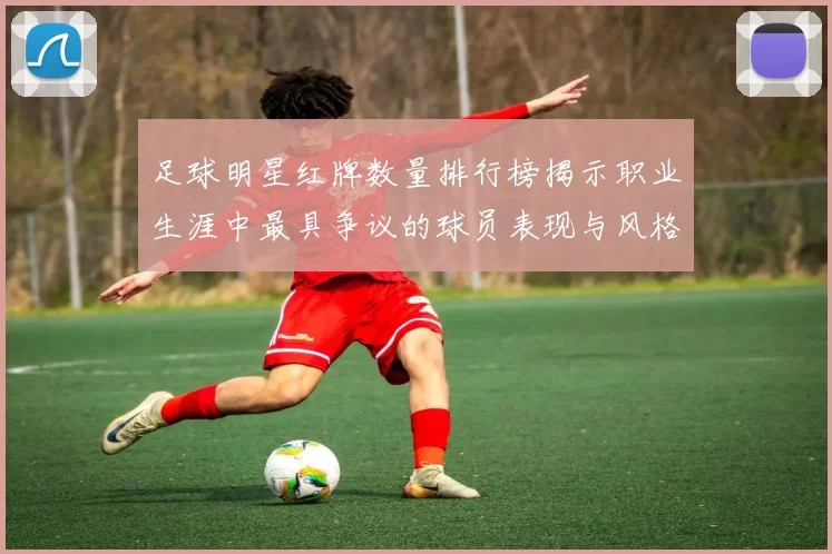 足球明星红牌数量排行榜揭示职业生涯中最具争议的球员表现与风格