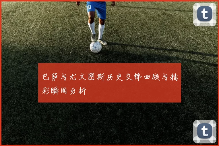 巴萨与尤文图斯历史交锋回顾与精彩瞬间分析