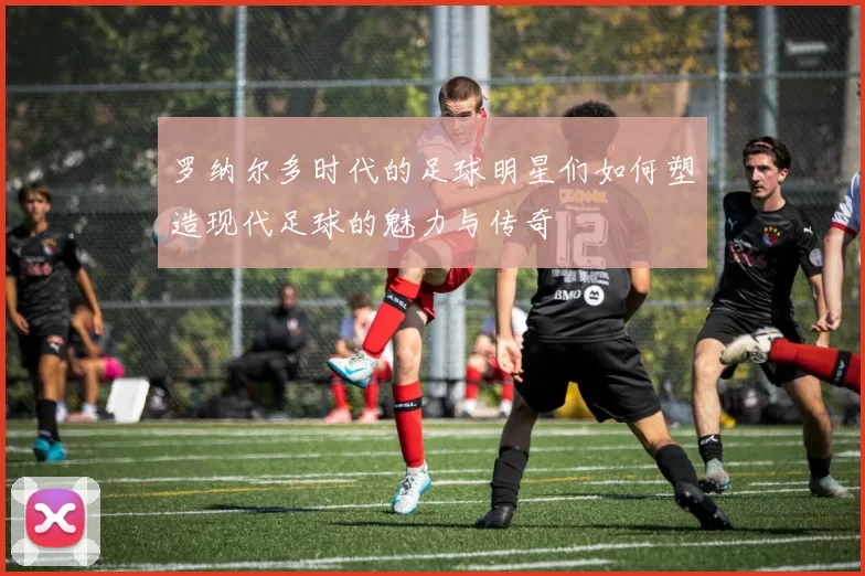 罗纳尔多时代的足球明星们如何塑造现代足球的魅力与传奇