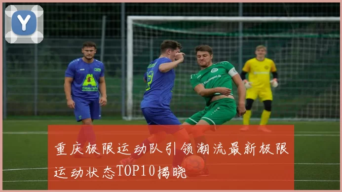 重庆极限运动队引领潮流最新极限运动状态TOP10揭晓