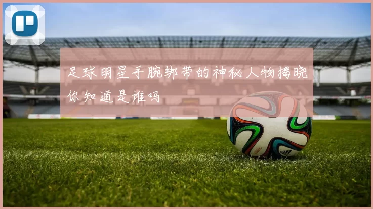 足球明星手腕绑带的神秘人物揭晓你知道是谁吗