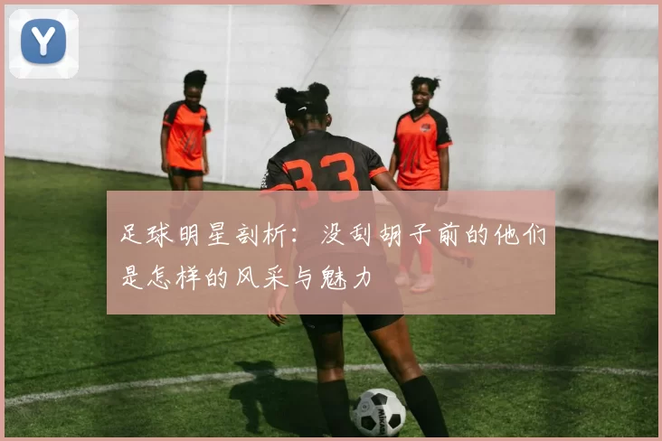 足球明星剖析：没刮胡子前的他们是怎样的风采与魅力