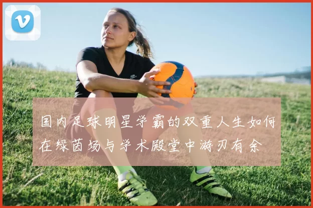 国内足球明星学霸的双重人生如何在绿茵场与学术殿堂中游刃有余