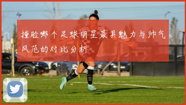 撞脸哪个足球明星最具魅力与帅气风范的对比分析