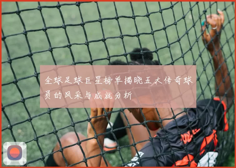 全球足球巨星榜单揭晓五大传奇球员的风采与成就分析