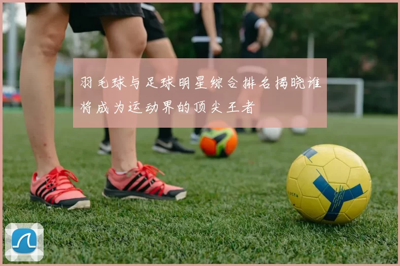 羽毛球与足球明星综合排名揭晓谁将成为运动界的顶尖王者