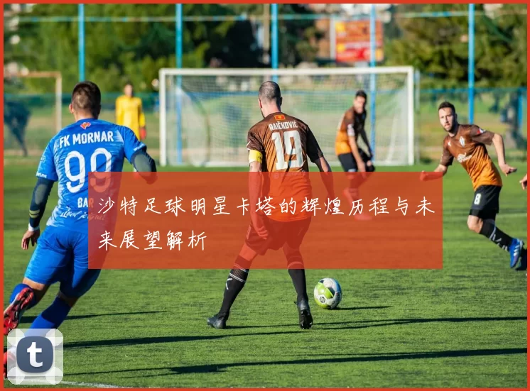 沙特足球明星卡塔的辉煌历程与未来展望解析