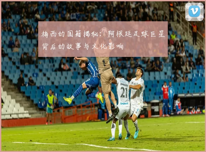 梅西的国籍揭秘：阿根廷足球巨星背后的故事与文化影响
