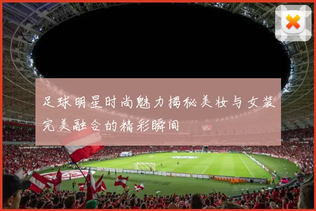 足球明星时尚魅力揭秘美妆与女装完美融合的精彩瞬间