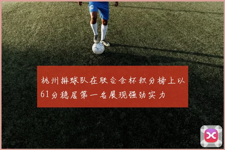 杭州排球队在联合会杯积分榜上以61分稳居第一名展现强劲实力