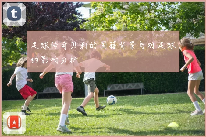 足球传奇贝利的国籍背景与对足球的影响分析