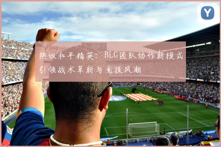 热议和平精英：BLG团队协作新模式引领战术革新与竞技风潮