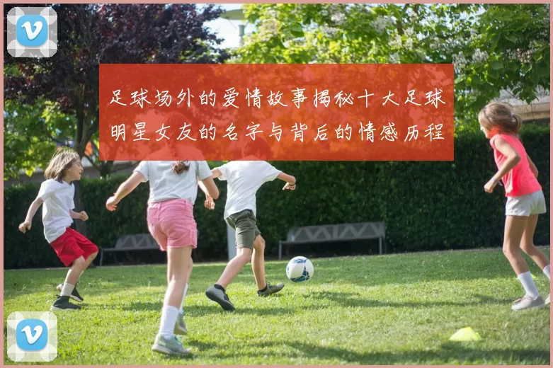 足球场外的爱情故事揭秘十大足球明星女友的名字与背后的情感历程