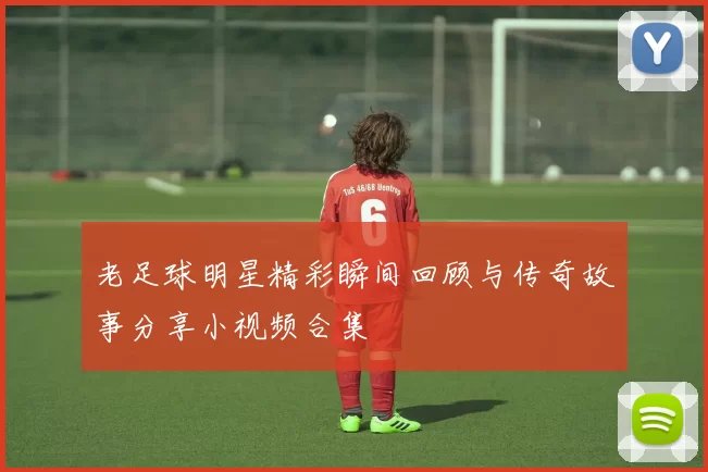 老足球明星精彩瞬间回顾与传奇故事分享小视频合集