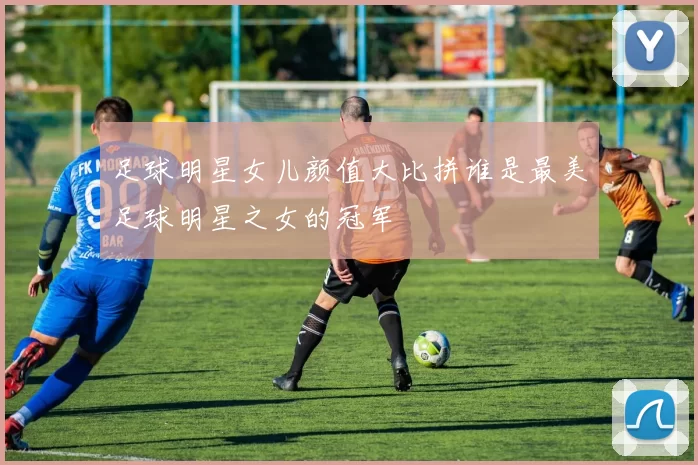足球明星女儿颜值大比拼谁是最美足球明星之女的冠军