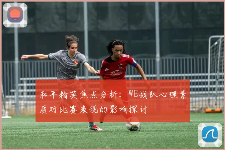 和平精英焦点分析：WE战队心理素质对比赛表现的影响探讨