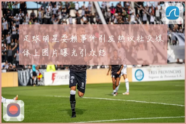 足球明星耍赖事件引发热议社交媒体上图片曝光引众怒