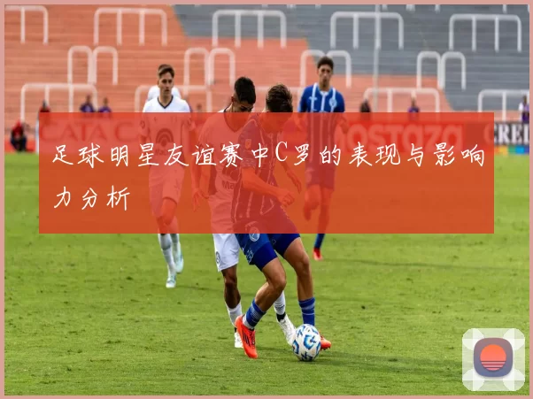 足球明星友谊赛中C罗的表现与影响力分析