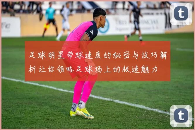 足球明星带球速度的秘密与技巧解析让你领略足球场上的极速魅力