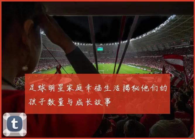 足球明星家庭幸福生活揭秘他们的孩子数量与成长故事