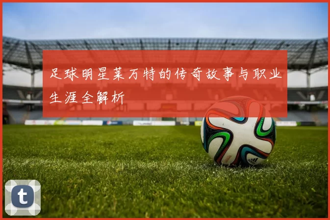 足球明星莱万特的传奇故事与职业生涯全解析
