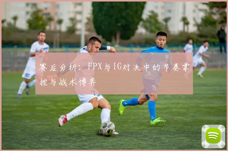赛后分析：FPX与IG对决中的节奏掌控与战术博弈