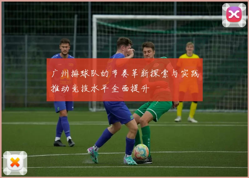 广州排球队的节奏革新探索与实践推动竞技水平全面提升