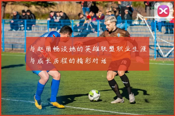 与赵丽畅谈她的英雄联盟职业生涯与成长历程的精彩对话