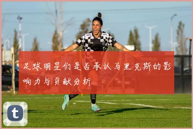 足球明星们是否承认马里克斯的影响力与贡献分析