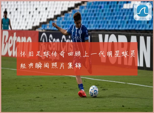 怀旧足球传奇回顾上一代明星球员经典瞬间照片集锦