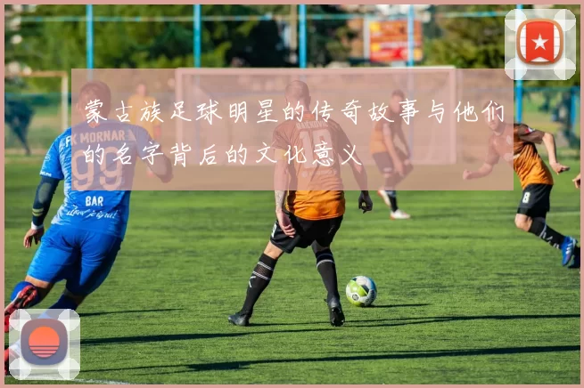 蒙古族足球明星的传奇故事与他们的名字背后的文化意义