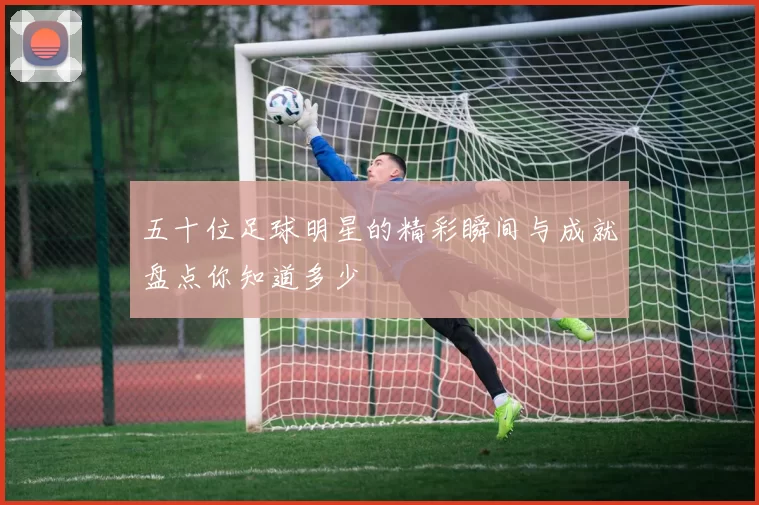 五十位足球明星的精彩瞬间与成就盘点你知道多少