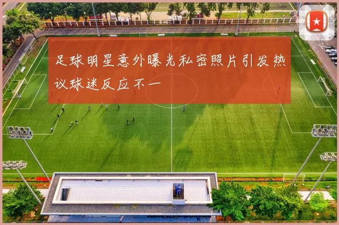 足球明星意外曝光私密照片引发热议球迷反应不一