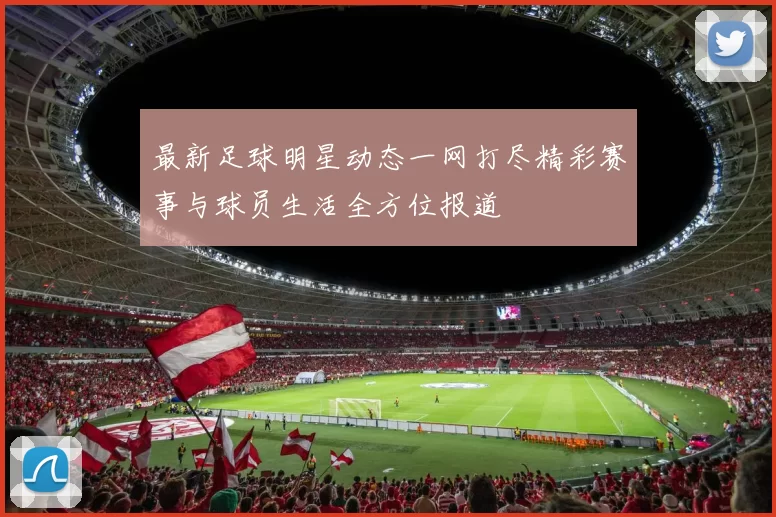 最新足球明星动态一网打尽精彩赛事与球员生活全方位报道