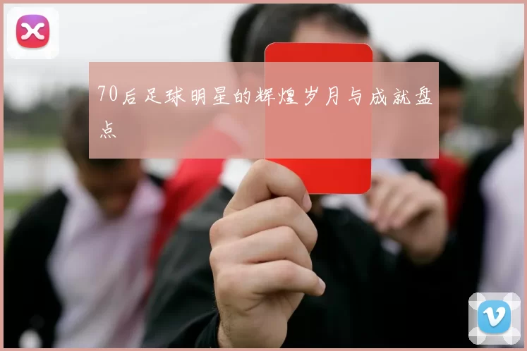 70后足球明星的辉煌岁月与成就盘点