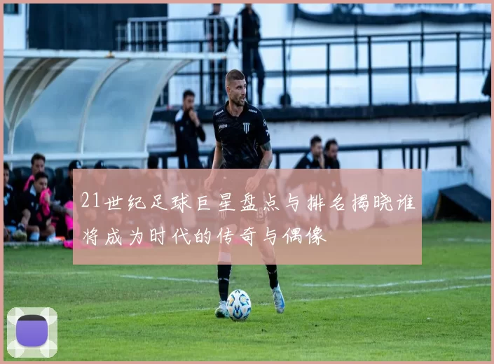 21世纪足球巨星盘点与排名揭晓谁将成为时代的传奇与偶像