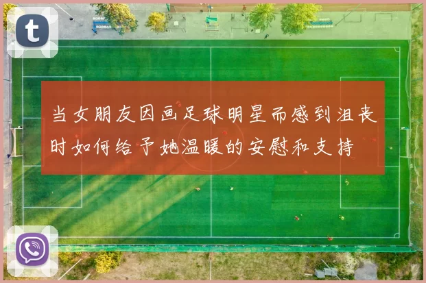 当女朋友因画足球明星而感到沮丧时如何给予她温暖的安慰和支持