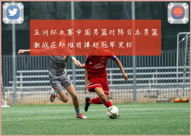 亚洲杯决赛中国男篮对阵日本男篮激战在即谁将捧起冠军奖杯