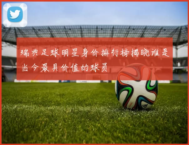 瑞典足球明星身价排行榜揭晓谁是当今最具价值的球员