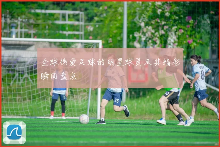 全球热爱足球的明星球员及其精彩瞬间盘点