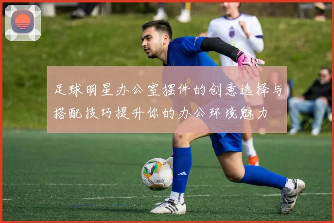 足球明星办公室摆件的创意选择与搭配技巧提升你的办公环境魅力