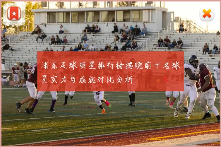 浦东足球明星排行榜揭晓前十名球员实力与成就对比分析