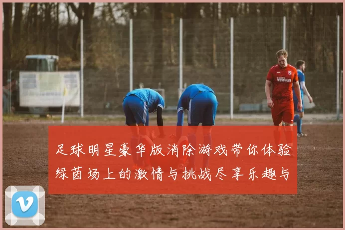 足球明星豪华版消除游戏带你体验绿茵场上的激情与挑战尽享乐趣与策略的完美结合