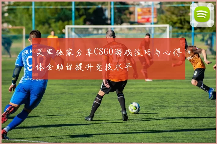 吴军独家分享CSGO游戏技巧与心得体会助你提升竞技水平