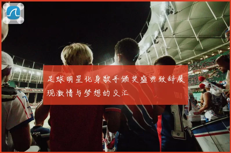 足球明星化身歌手颁奖盛典致辞展现激情与梦想的交汇